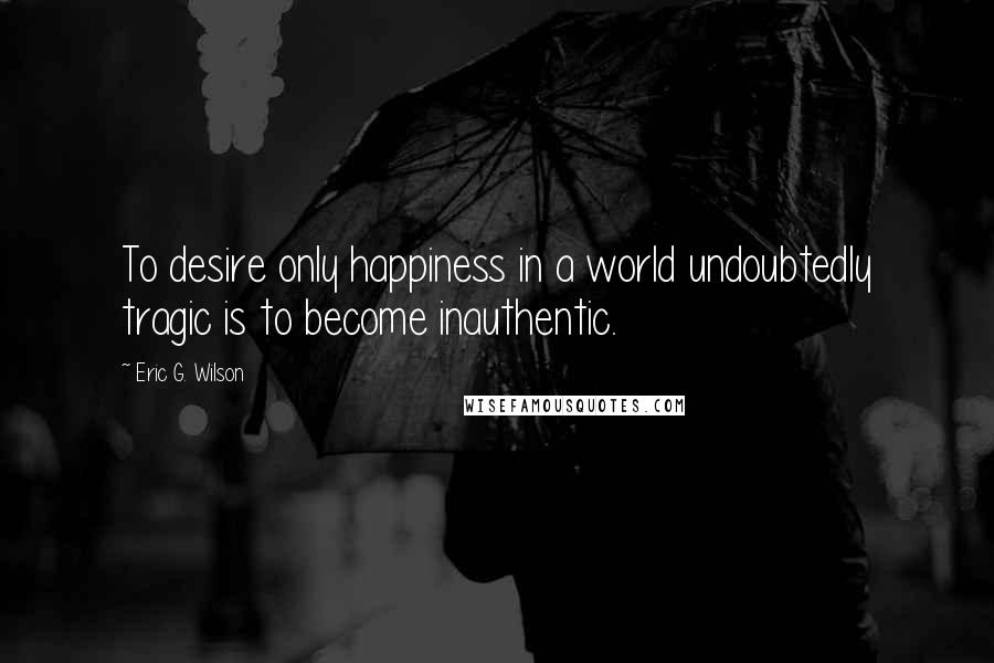 Eric G. Wilson Quotes: To desire only happiness in a world undoubtedly tragic is to become inauthentic.