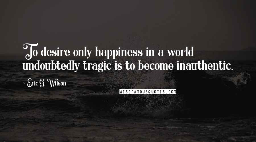 Eric G. Wilson Quotes: To desire only happiness in a world undoubtedly tragic is to become inauthentic.