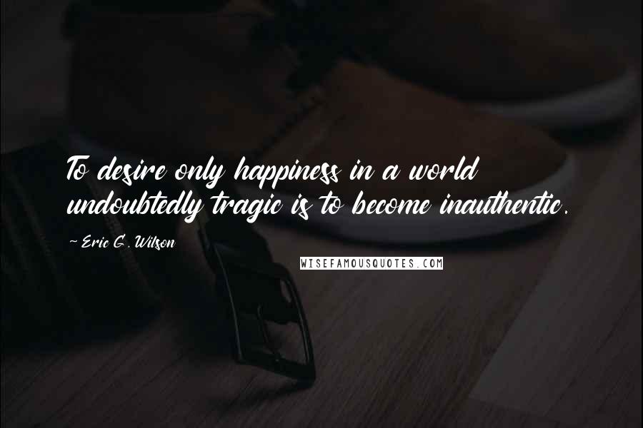 Eric G. Wilson Quotes: To desire only happiness in a world undoubtedly tragic is to become inauthentic.