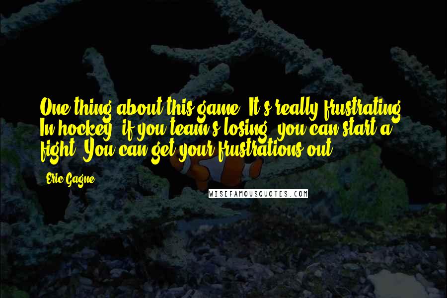 Eric Gagne Quotes: One thing about this game: It's really frustrating. In hockey, if you team's losing, you can start a fight. You can get your frustrations out.