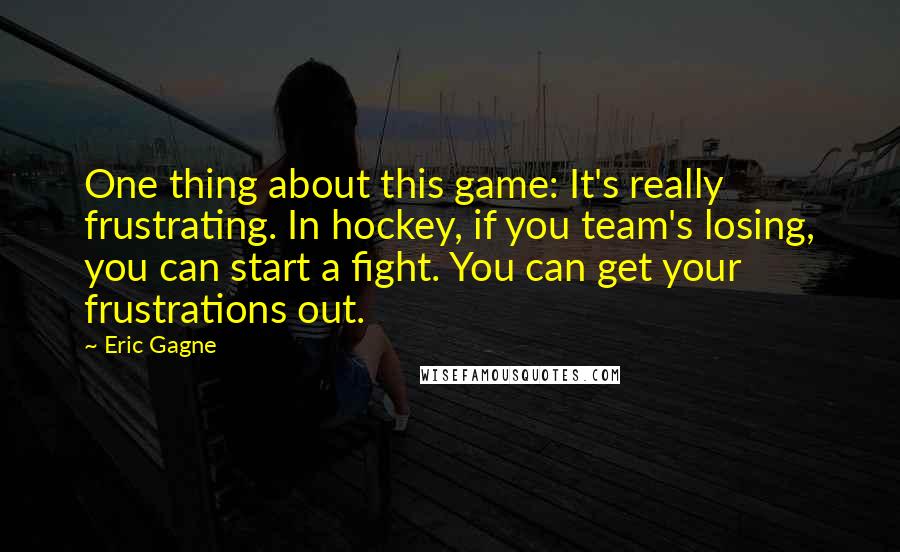 Eric Gagne Quotes: One thing about this game: It's really frustrating. In hockey, if you team's losing, you can start a fight. You can get your frustrations out.