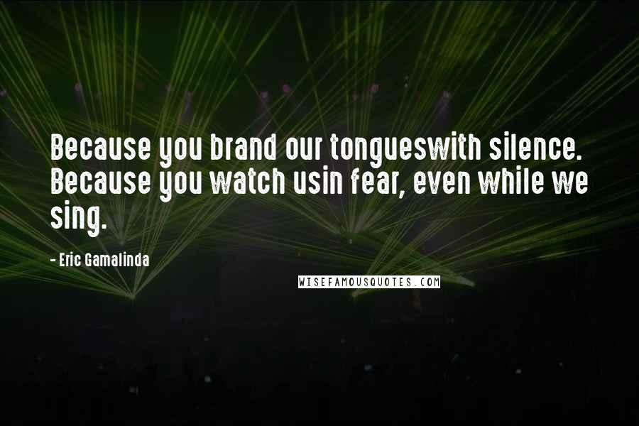 Eric Gamalinda Quotes: Because you brand our tongueswith silence. Because you watch usin fear, even while we sing.