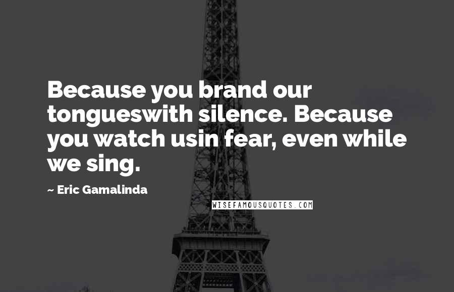 Eric Gamalinda Quotes: Because you brand our tongueswith silence. Because you watch usin fear, even while we sing.