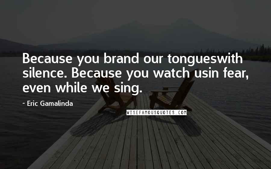 Eric Gamalinda Quotes: Because you brand our tongueswith silence. Because you watch usin fear, even while we sing.