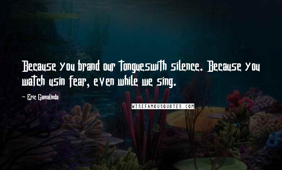 Eric Gamalinda Quotes: Because you brand our tongueswith silence. Because you watch usin fear, even while we sing.