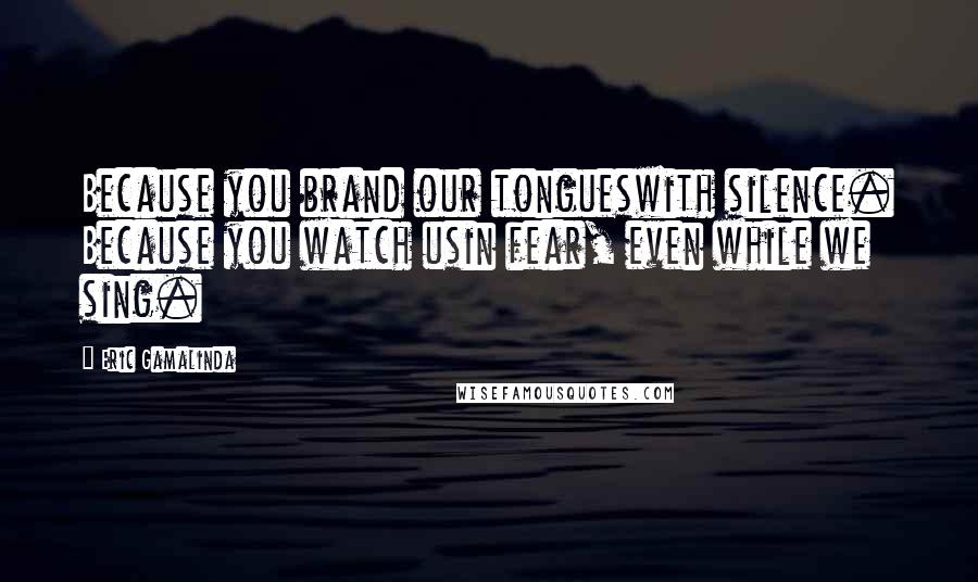 Eric Gamalinda Quotes: Because you brand our tongueswith silence. Because you watch usin fear, even while we sing.