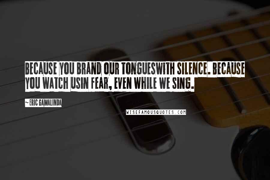 Eric Gamalinda Quotes: Because you brand our tongueswith silence. Because you watch usin fear, even while we sing.