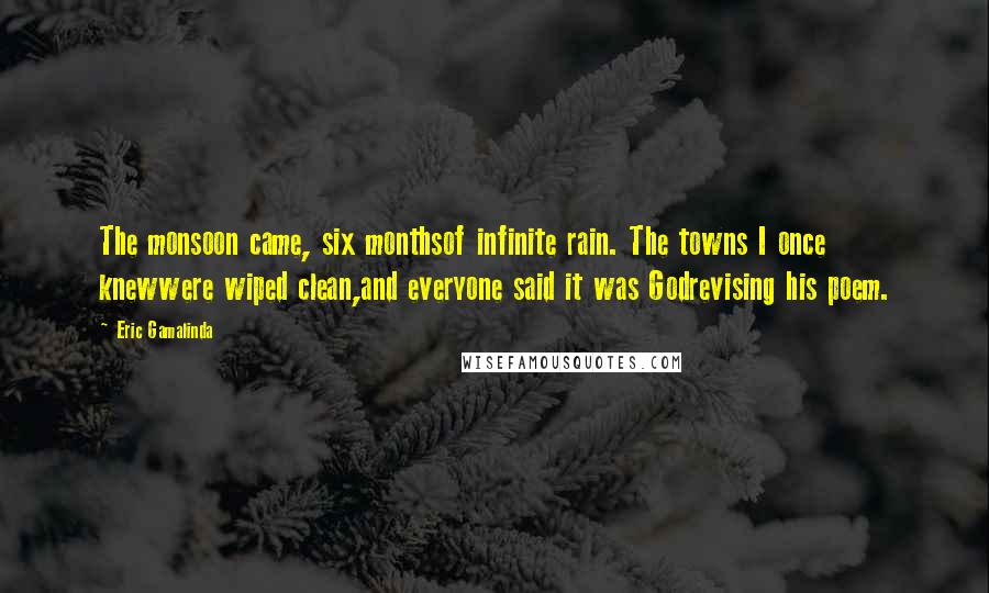 Eric Gamalinda Quotes: The monsoon came, six monthsof infinite rain. The towns I once knewwere wiped clean,and everyone said it was Godrevising his poem.