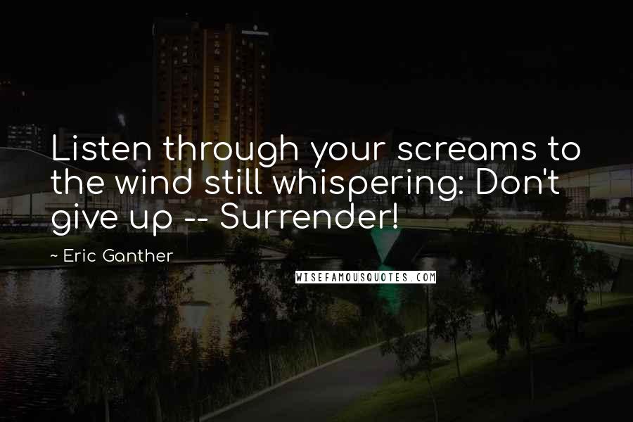 Eric Ganther Quotes: Listen through your screams to the wind still whispering: Don't give up -- Surrender!