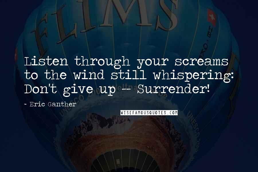 Eric Ganther Quotes: Listen through your screams to the wind still whispering: Don't give up -- Surrender!
