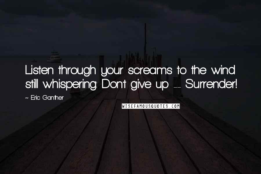 Eric Ganther Quotes: Listen through your screams to the wind still whispering: Don't give up -- Surrender!