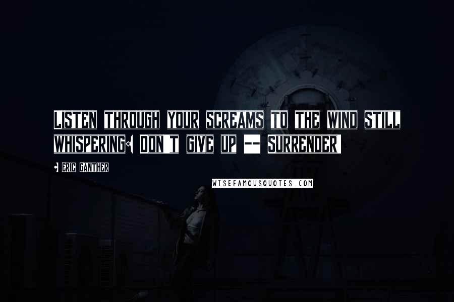 Eric Ganther Quotes: Listen through your screams to the wind still whispering: Don't give up -- Surrender!