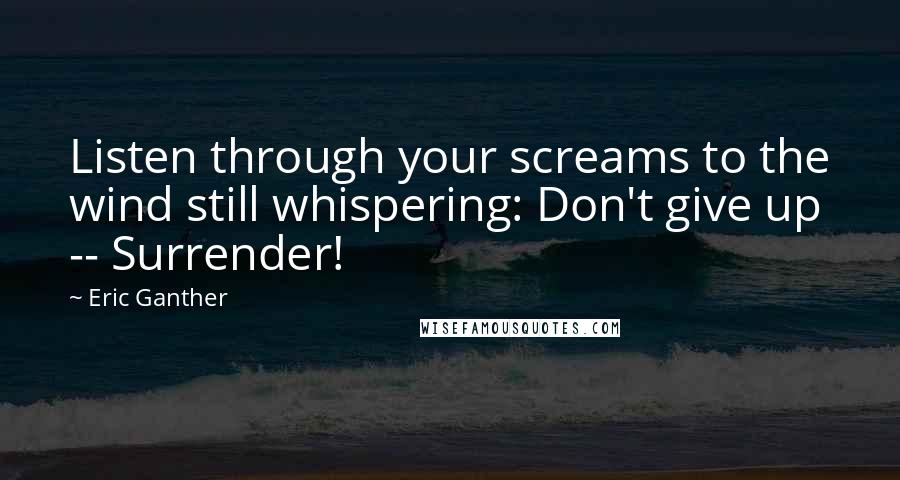 Eric Ganther Quotes: Listen through your screams to the wind still whispering: Don't give up -- Surrender!