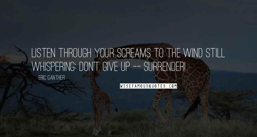 Eric Ganther Quotes: Listen through your screams to the wind still whispering: Don't give up -- Surrender!