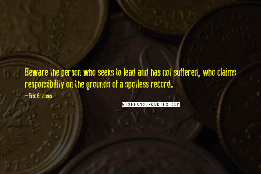 Eric Greitens Quotes: Beware the person who seeks to lead and has not suffered, who claims responsibility on the grounds of a spotless record.