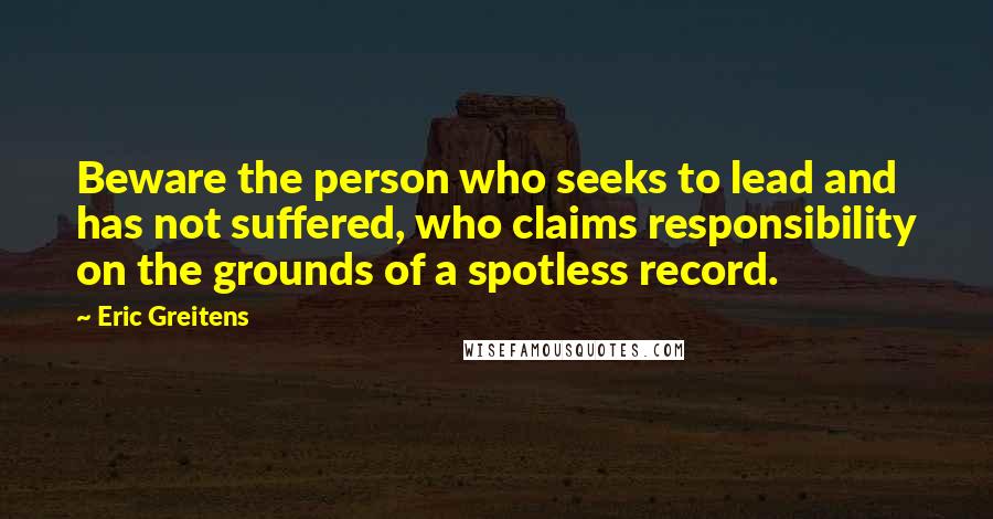 Eric Greitens Quotes: Beware the person who seeks to lead and has not suffered, who claims responsibility on the grounds of a spotless record.