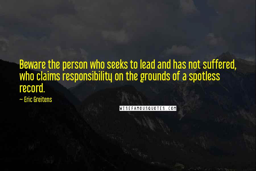 Eric Greitens Quotes: Beware the person who seeks to lead and has not suffered, who claims responsibility on the grounds of a spotless record.