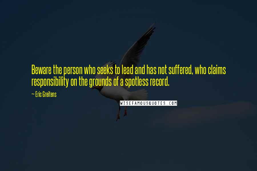 Eric Greitens Quotes: Beware the person who seeks to lead and has not suffered, who claims responsibility on the grounds of a spotless record.