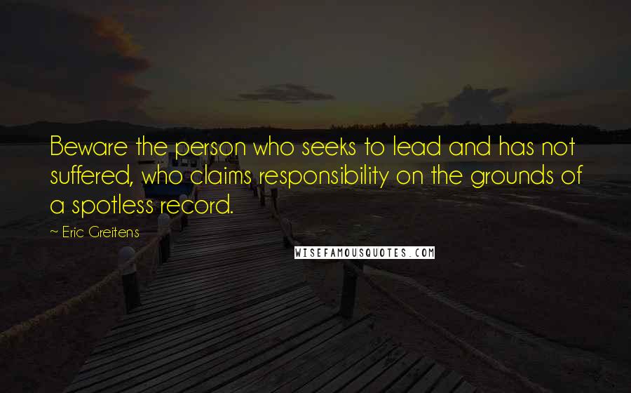 Eric Greitens Quotes: Beware the person who seeks to lead and has not suffered, who claims responsibility on the grounds of a spotless record.