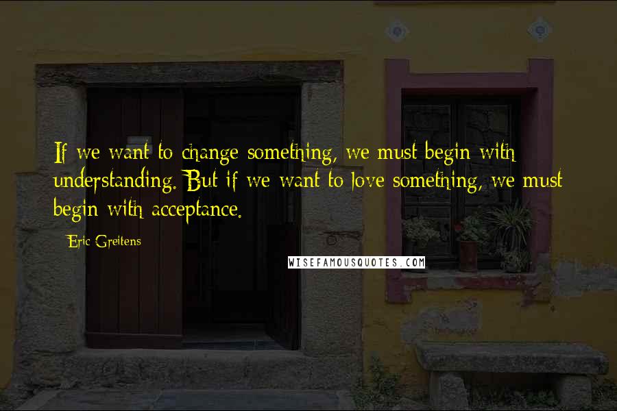 Eric Greitens Quotes: If we want to change something, we must begin with understanding. But if we want to love something, we must begin with acceptance.