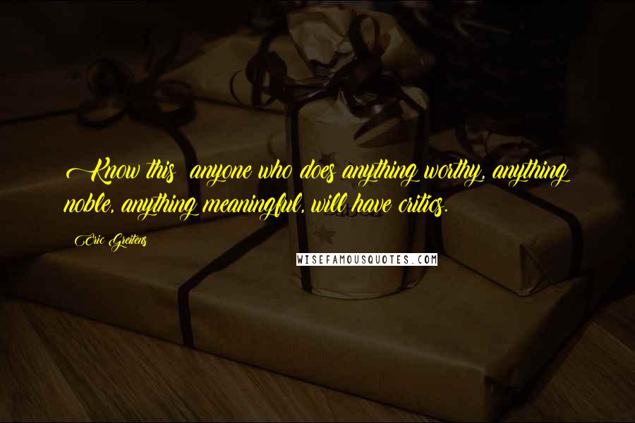 Eric Greitens Quotes: Know this: anyone who does anything worthy, anything noble, anything meaningful, will have critics.