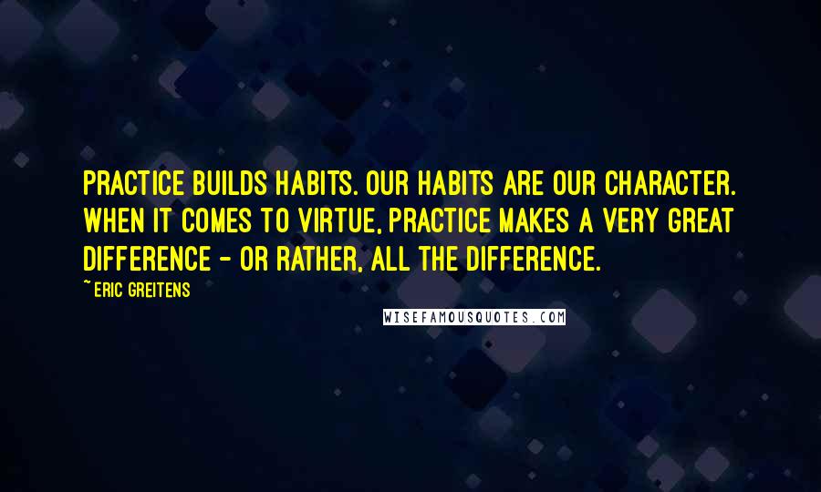 Eric Greitens Quotes: Practice builds habits. Our habits are our character. When it comes to virtue, practice makes a very great difference - or rather, all the difference.