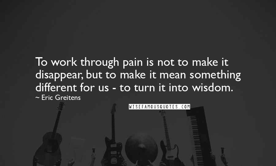 Eric Greitens Quotes: To work through pain is not to make it disappear, but to make it mean something different for us - to turn it into wisdom.