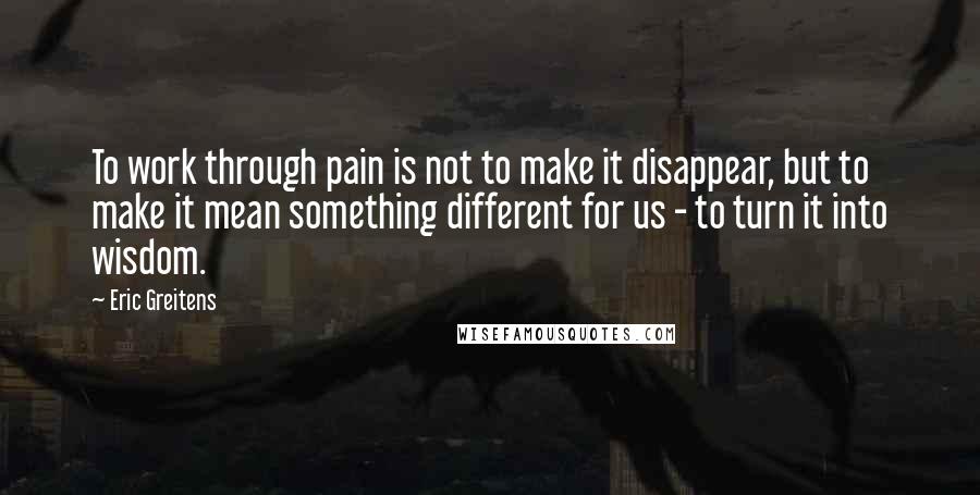 Eric Greitens Quotes: To work through pain is not to make it disappear, but to make it mean something different for us - to turn it into wisdom.