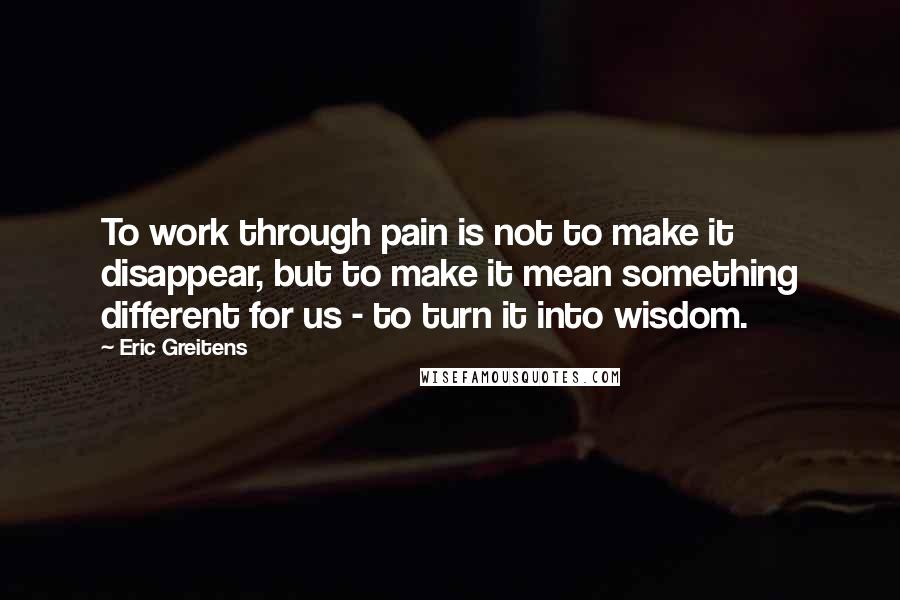 Eric Greitens Quotes: To work through pain is not to make it disappear, but to make it mean something different for us - to turn it into wisdom.