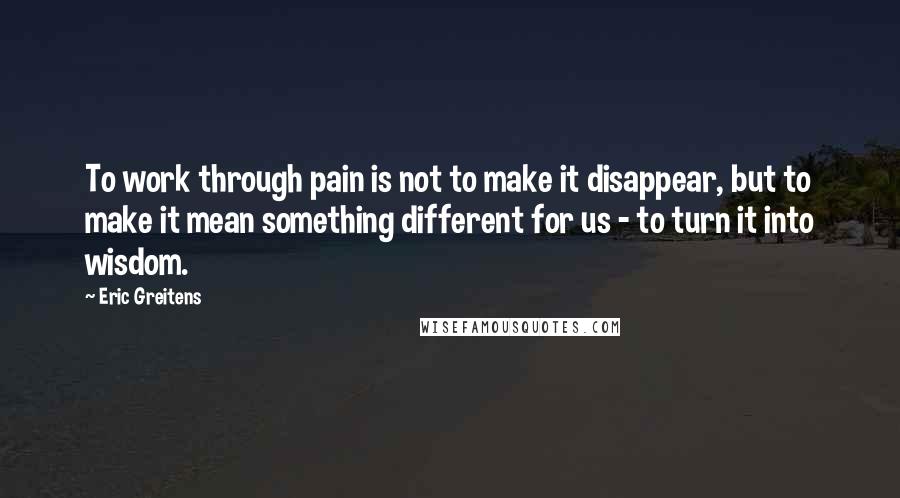 Eric Greitens Quotes: To work through pain is not to make it disappear, but to make it mean something different for us - to turn it into wisdom.