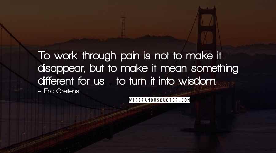 Eric Greitens Quotes: To work through pain is not to make it disappear, but to make it mean something different for us - to turn it into wisdom.