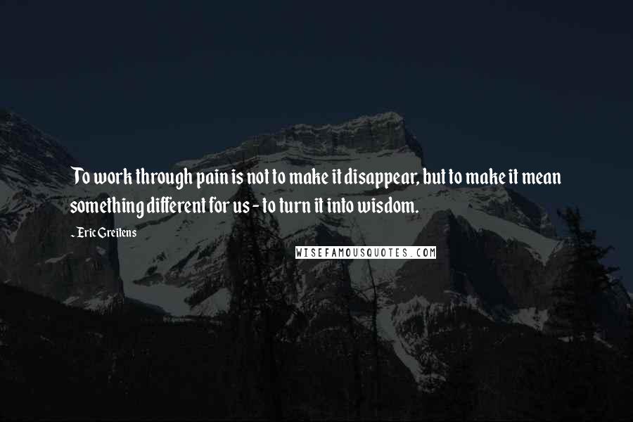 Eric Greitens Quotes: To work through pain is not to make it disappear, but to make it mean something different for us - to turn it into wisdom.