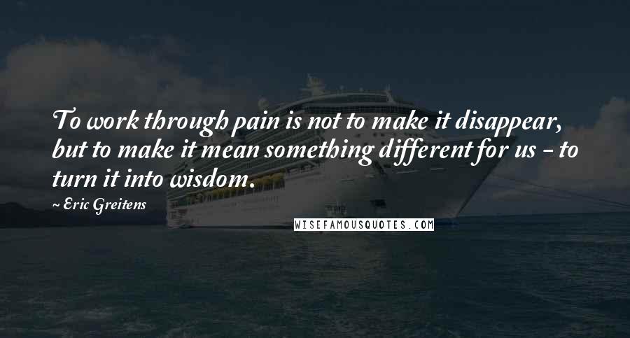 Eric Greitens Quotes: To work through pain is not to make it disappear, but to make it mean something different for us - to turn it into wisdom.