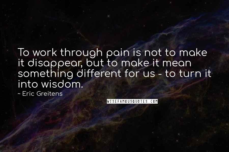 Eric Greitens Quotes: To work through pain is not to make it disappear, but to make it mean something different for us - to turn it into wisdom.