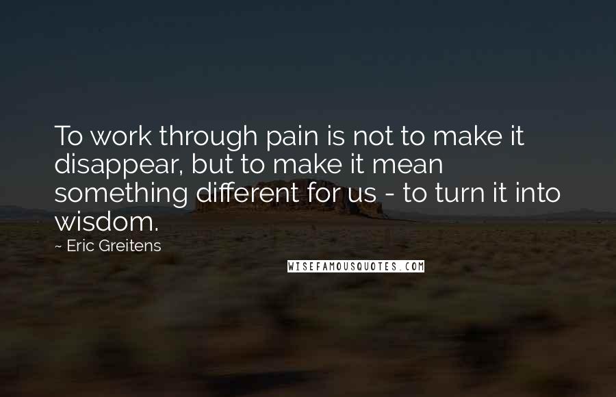 Eric Greitens Quotes: To work through pain is not to make it disappear, but to make it mean something different for us - to turn it into wisdom.