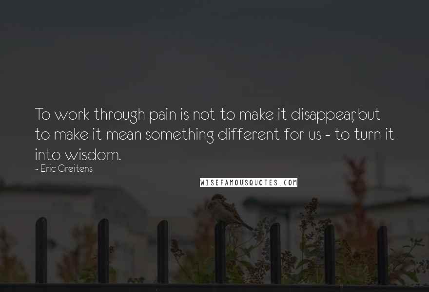 Eric Greitens Quotes: To work through pain is not to make it disappear, but to make it mean something different for us - to turn it into wisdom.