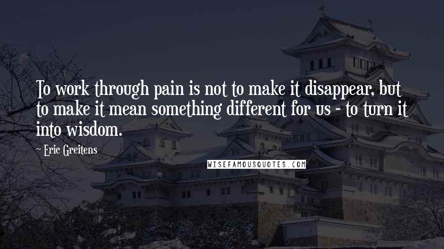 Eric Greitens Quotes: To work through pain is not to make it disappear, but to make it mean something different for us - to turn it into wisdom.