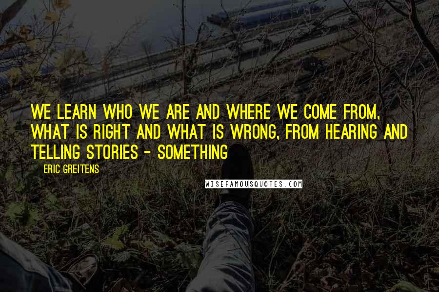 Eric Greitens Quotes: We learn who we are and where we come from, what is right and what is wrong, from hearing and telling stories - something