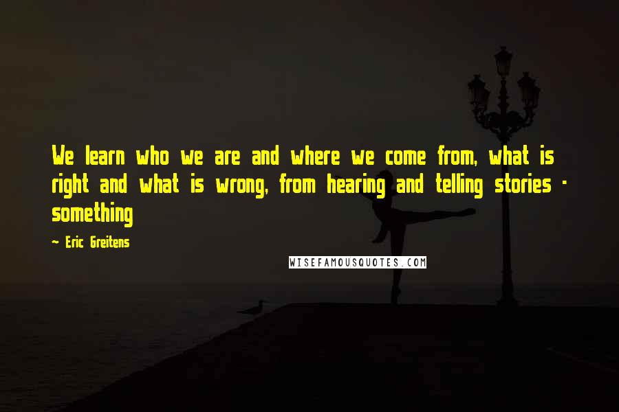 Eric Greitens Quotes: We learn who we are and where we come from, what is right and what is wrong, from hearing and telling stories - something