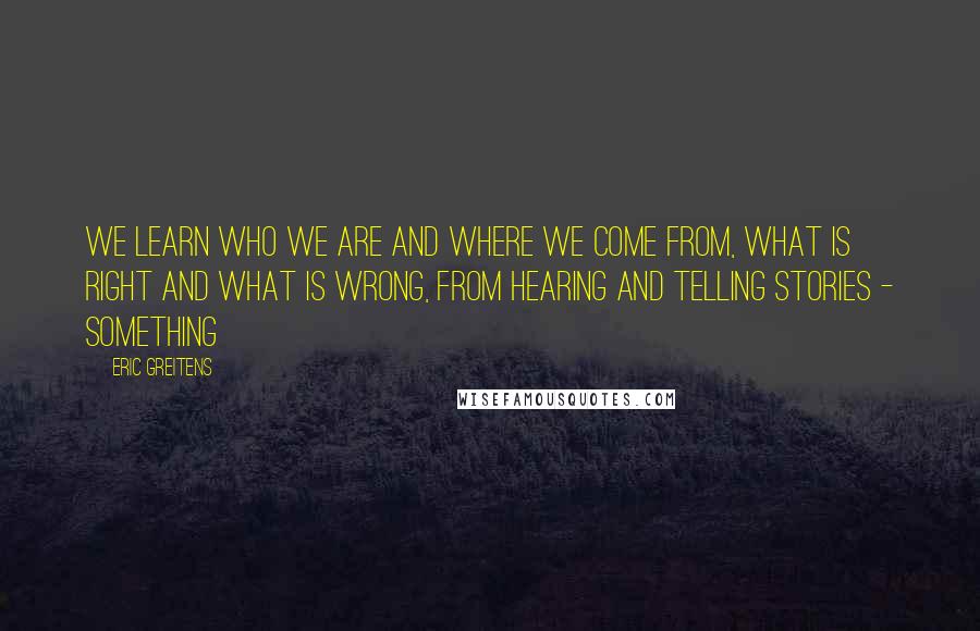 Eric Greitens Quotes: We learn who we are and where we come from, what is right and what is wrong, from hearing and telling stories - something