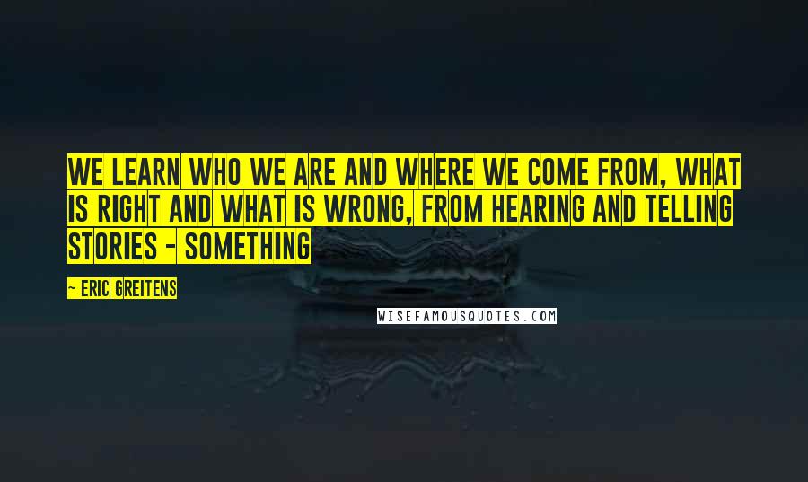 Eric Greitens Quotes: We learn who we are and where we come from, what is right and what is wrong, from hearing and telling stories - something