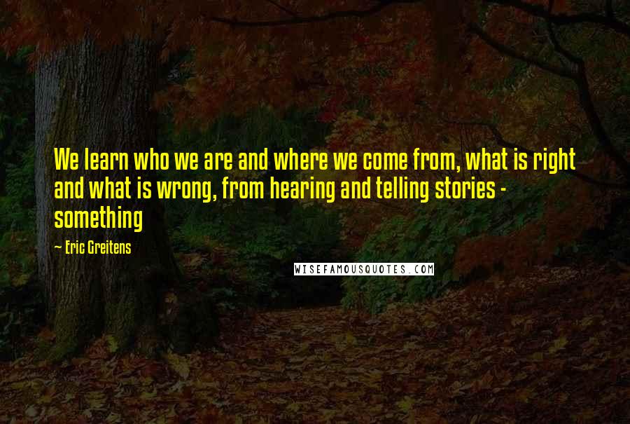 Eric Greitens Quotes: We learn who we are and where we come from, what is right and what is wrong, from hearing and telling stories - something