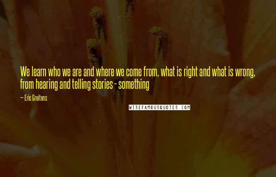 Eric Greitens Quotes: We learn who we are and where we come from, what is right and what is wrong, from hearing and telling stories - something