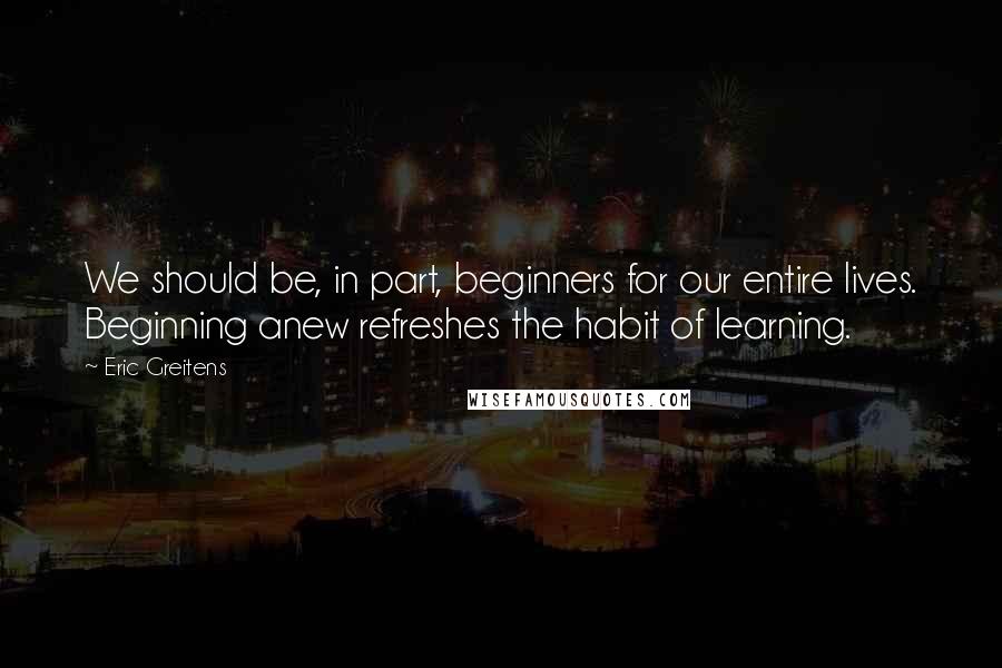 Eric Greitens Quotes: We should be, in part, beginners for our entire lives. Beginning anew refreshes the habit of learning.