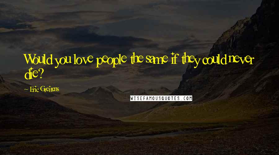 Eric Greitens Quotes: Would you love people the same if they could never die?