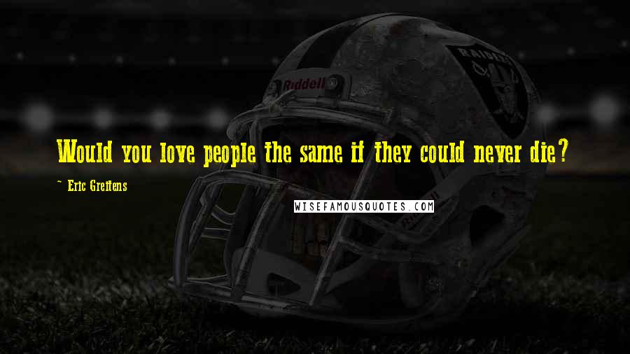 Eric Greitens Quotes: Would you love people the same if they could never die?