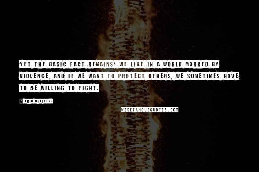 Eric Greitens Quotes: Yet the basic fact remains: we live in a world marked by violence, and if we want to protect others, we sometimes have to be willing to fight.