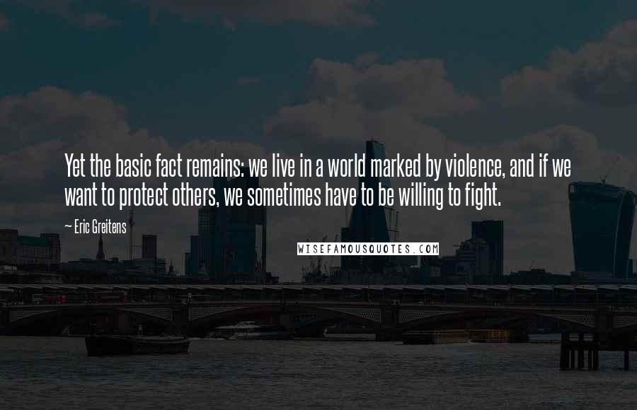 Eric Greitens Quotes: Yet the basic fact remains: we live in a world marked by violence, and if we want to protect others, we sometimes have to be willing to fight.