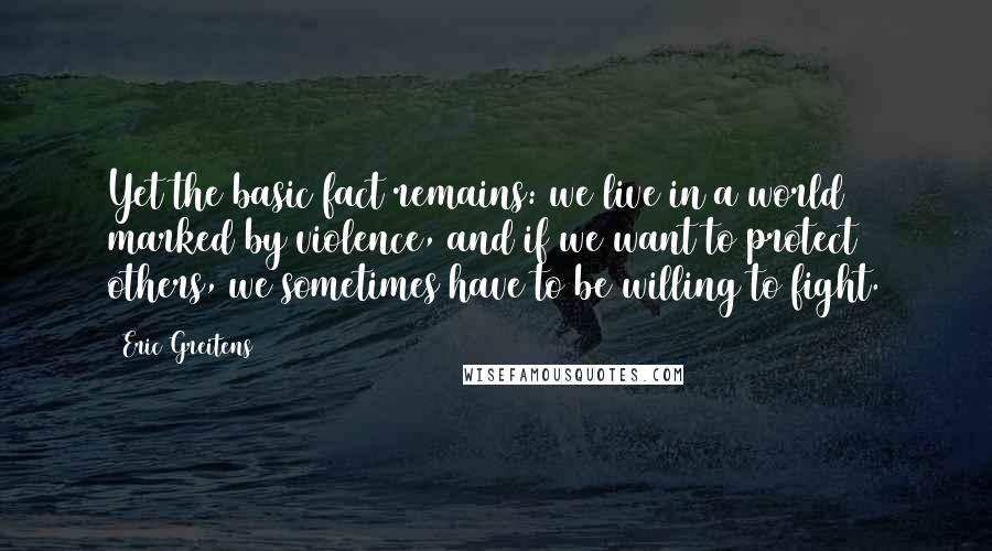 Eric Greitens Quotes: Yet the basic fact remains: we live in a world marked by violence, and if we want to protect others, we sometimes have to be willing to fight.