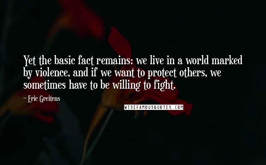 Eric Greitens Quotes: Yet the basic fact remains: we live in a world marked by violence, and if we want to protect others, we sometimes have to be willing to fight.